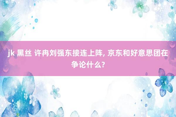 jk 黑丝 许冉刘强东接连上阵, 京东和好意思团在争论什么?