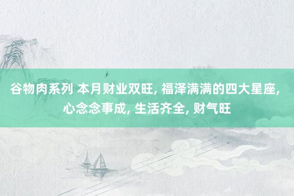 谷物肉系列 本月财业双旺, 福泽满满的四大星座, 心念念事成, 生活齐全, 财气旺