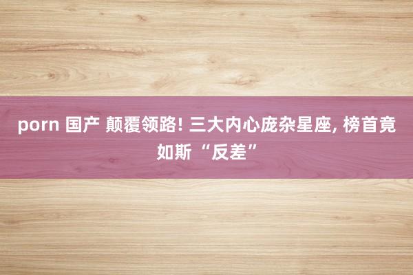 porn 国产 颠覆领路! 三大内心庞杂星座, 榜首竟如斯 “反差”