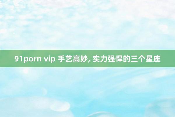 91porn vip 手艺高妙, 实力强悍的三个星座