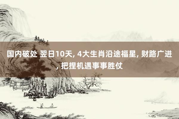 国内破处 翌日10天, 4大生肖沿途福星, 财路广进, 把捏机遇事事胜仗