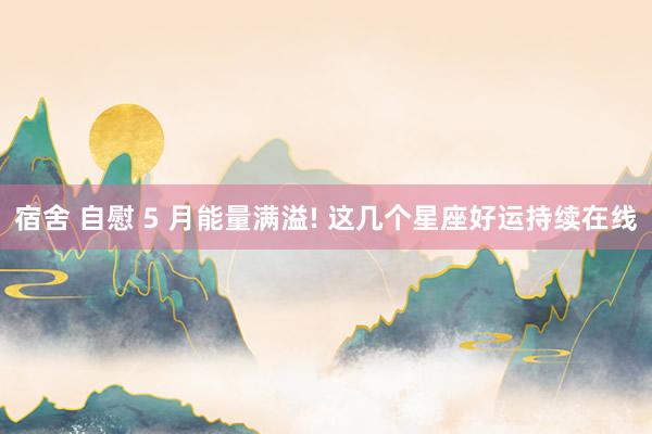 宿舍 自慰 5 月能量满溢! 这几个星座好运持续在线