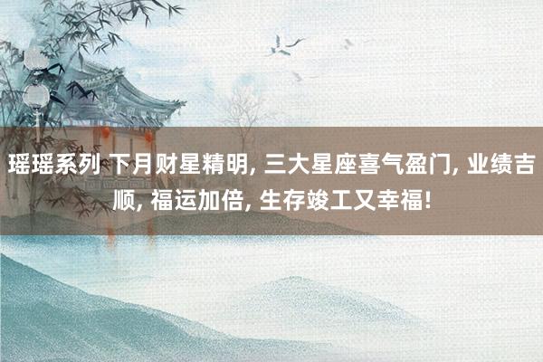 瑶瑶系列 下月财星精明, 三大星座喜气盈门, 业绩吉顺, 福运加倍, 生存竣工又幸福!