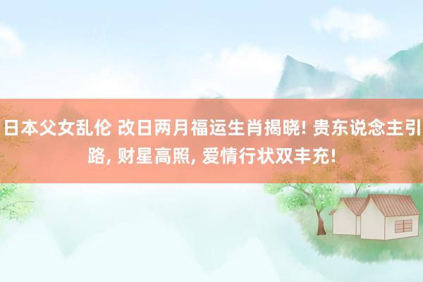日本父女乱伦 改日两月福运生肖揭晓! 贵东说念主引路, 财星高照, 爱情行状双丰充!