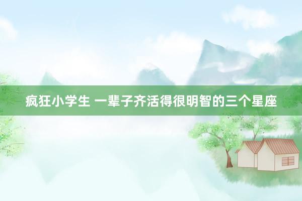 疯狂小学生 一辈子齐活得很明智的三个星座