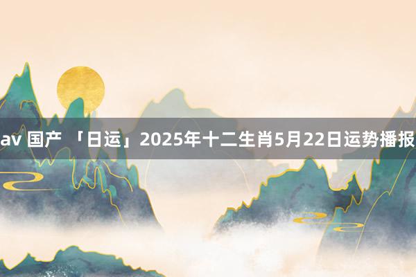 av 国产 「日运」2025年十二生肖5月22日运势播报