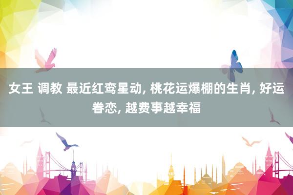 女王 调教 最近红鸾星动, 桃花运爆棚的生肖, 好运眷恋, 越费事越幸福