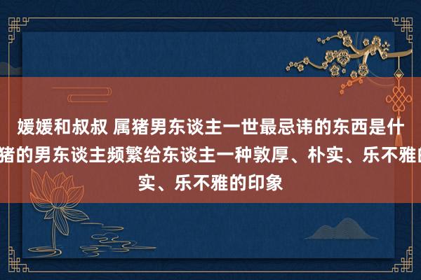 媛媛和叔叔 属猪男东谈主一世最忌讳的东西是什么, 属猪的男东谈主频繁给东谈主一种敦厚、朴实、乐不雅的印象