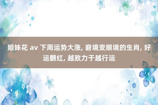 姐妹花 av 下周运势大涨, 窘境变顺境的生肖, 好运翻红, 越致力于越行运