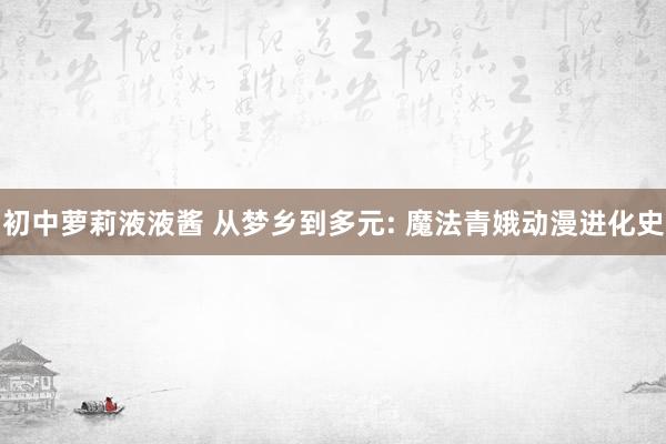 初中萝莉液液酱 从梦乡到多元: 魔法青娥动漫进化史