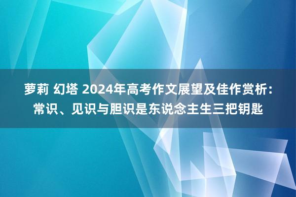 萝莉 幻塔 2024年高考作文展望及佳作赏析：常识、见识与胆识是东说念主生三把钥匙