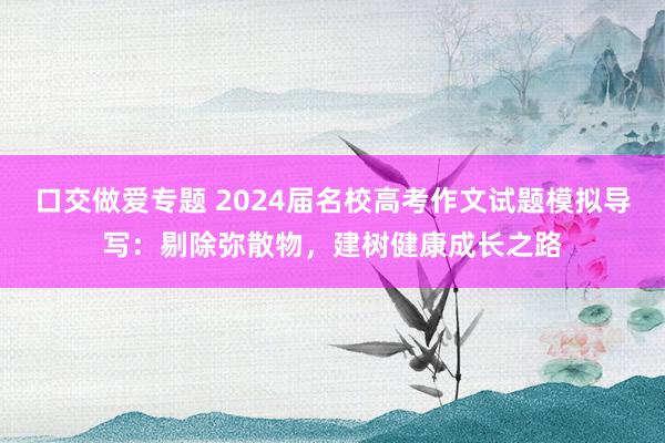 口交做爱专题 2024届名校高考作文试题模拟导写：剔除弥散物，建树健康成长之路