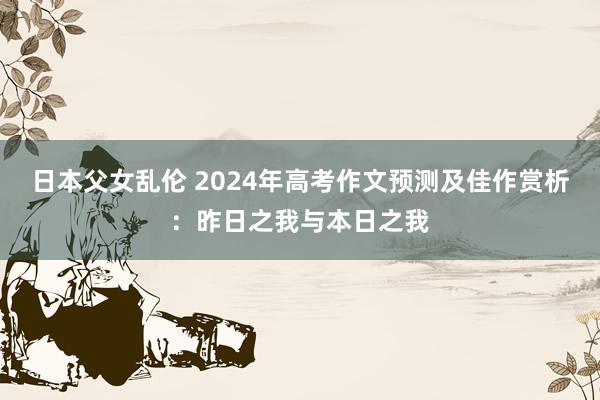 日本父女乱伦 2024年高考作文预测及佳作赏析：昨日之我与本日之我