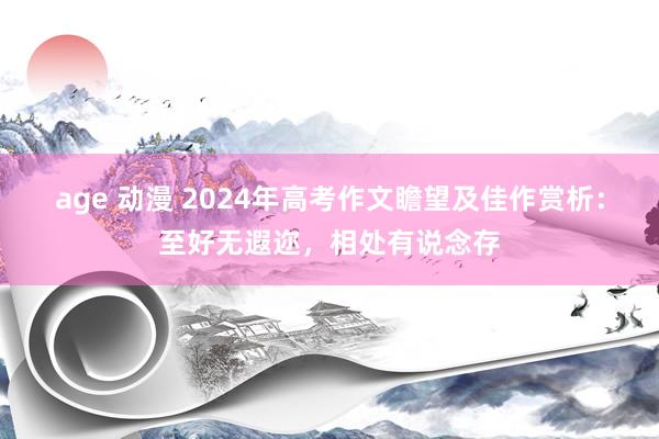 age 动漫 2024年高考作文瞻望及佳作赏析：至好无遐迩，相处有说念存
