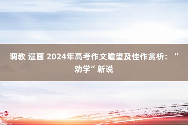调教 漫画 2024年高考作文瞻望及佳作赏析：“劝学”新说