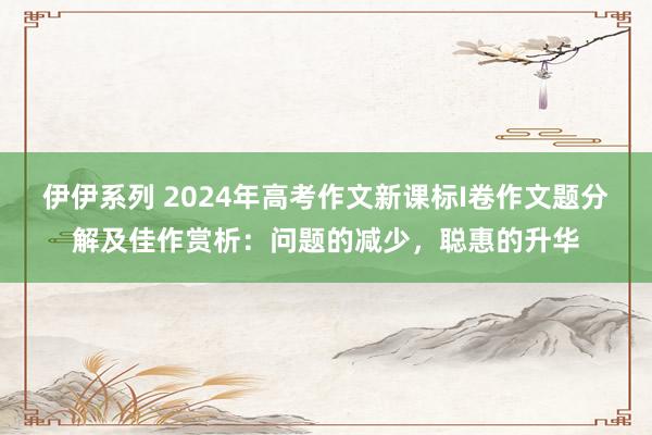 伊伊系列 2024年高考作文新课标I卷作文题分解及佳作赏析：问题的减少，聪惠的升华
