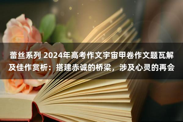 蕾丝系列 2024年高考作文宇宙甲卷作文题瓦解及佳作赏析：搭建赤诚的桥梁，涉及心灵的再会