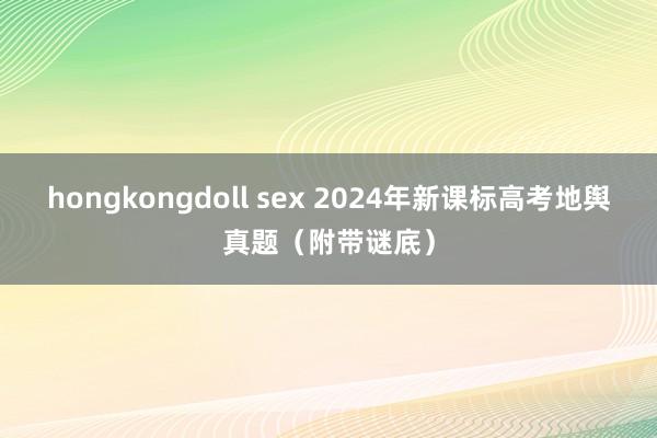 hongkongdoll sex 2024年新课标高考地舆真题（附带谜底）
