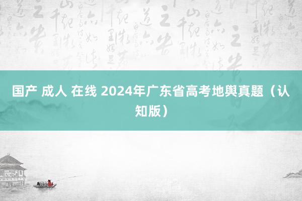 国产 成人 在线 2024年广东省高考地舆真题（认知版）