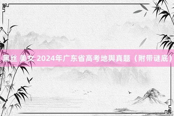 黑丝 美女 2024年广东省高考地舆真题（附带谜底）