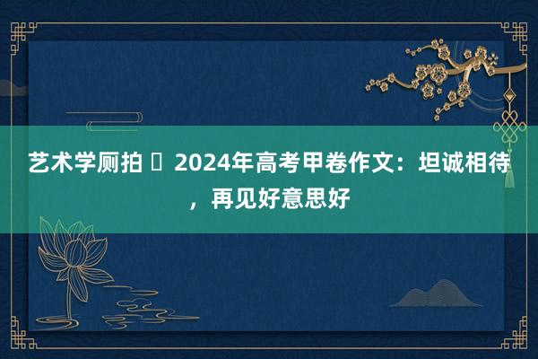 艺术学厕拍 ​2024年高考甲卷作文：坦诚相待，再见好意思好