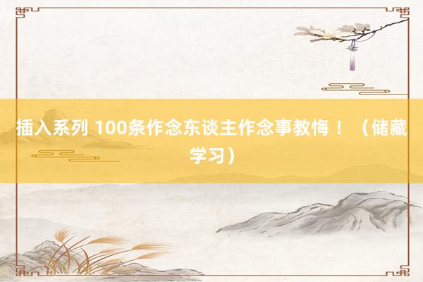 插入系列 100条作念东谈主作念事教悔 ！（储藏学习）