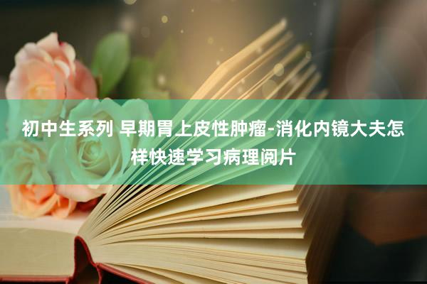 初中生系列 早期胃上皮性肿瘤-消化内镜大夫怎样快速学习病理阅片