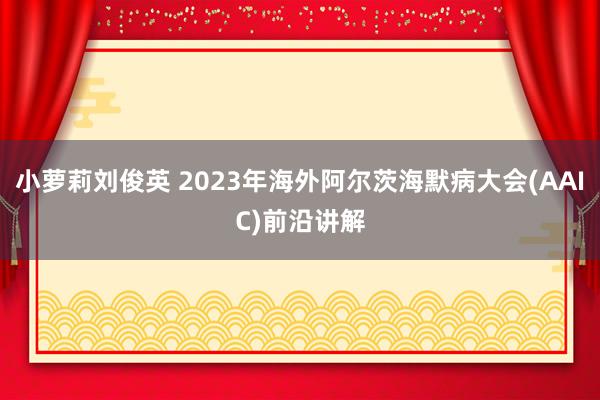 小萝莉刘俊英 2023年海外阿尔茨海默病大会(AAIC)前沿讲解