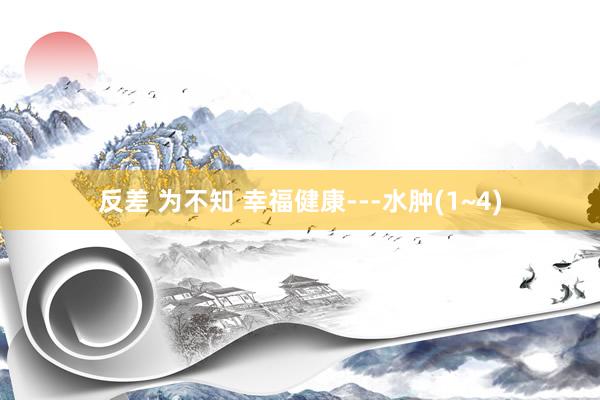 反差 为不知 幸福健康---水肿(1~4)