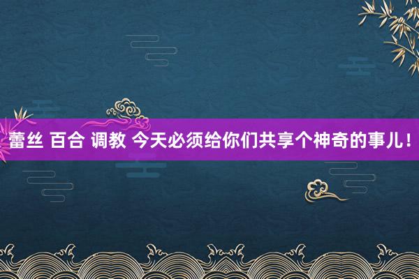 蕾丝 百合 调教 今天必须给你们共享个神奇的事儿！