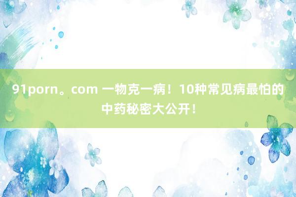 91porn。com 一物克一病！10种常见病最怕的中药秘密大公开！