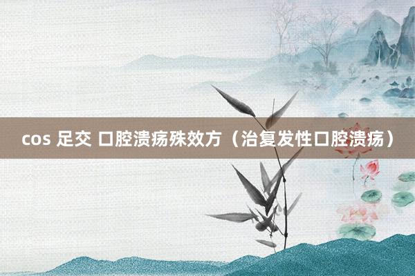 cos 足交 口腔溃疡殊效方（治复发性口腔溃疡）