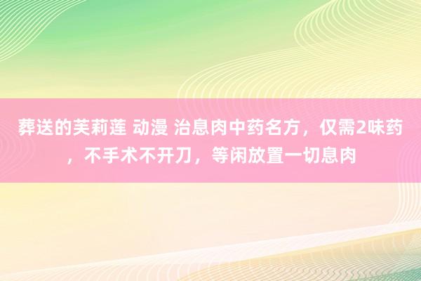 葬送的芙莉莲 动漫 治息肉中药名方，仅需2味药，不手术不开刀，等闲放置一切息肉