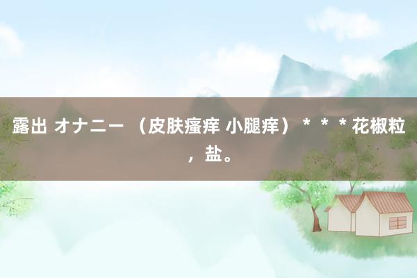 露出 オナニー （皮肤瘙痒 小腿痒）＊＊＊花椒粒，盐。