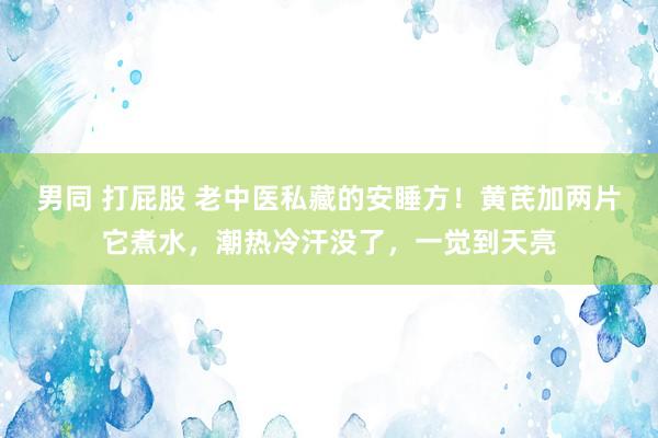 男同 打屁股 老中医私藏的安睡方！黄芪加两片它煮水，潮热冷汗没了，一觉到天亮