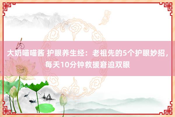 大奶喵喵酱 护眼养生经：老祖先的5个护眼妙招，每天10分钟救援窘迫双眼