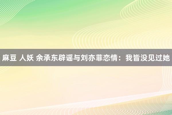 麻豆 人妖 余承东辟谣与刘亦菲恋情：我皆没见过她