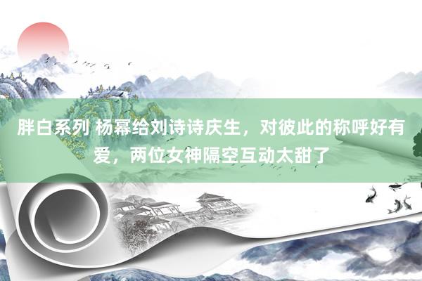 胖白系列 杨幂给刘诗诗庆生，对彼此的称呼好有爱，两位女神隔空互动太甜了
