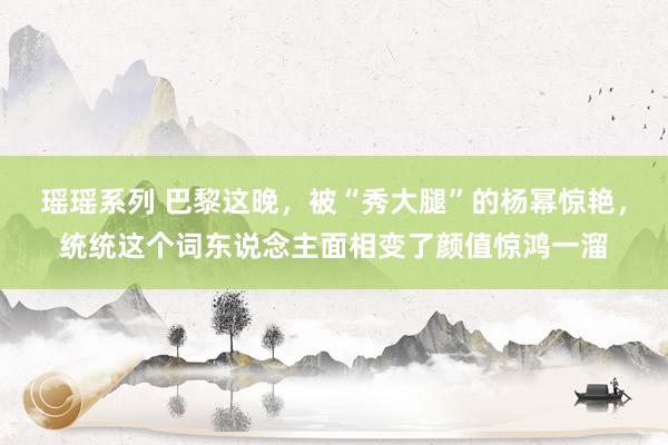 瑶瑶系列 巴黎这晚，被“秀大腿”的杨幂惊艳，统统这个词东说念主面相变了颜值惊鸿一溜