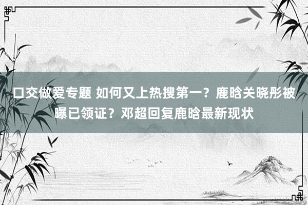 口交做爱专题 如何又上热搜第一？鹿晗关晓彤被曝已领证？邓超回复鹿晗最新现状
