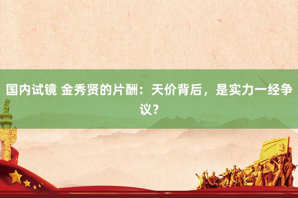 国内试镜 金秀贤的片酬：天价背后，是实力一经争议？