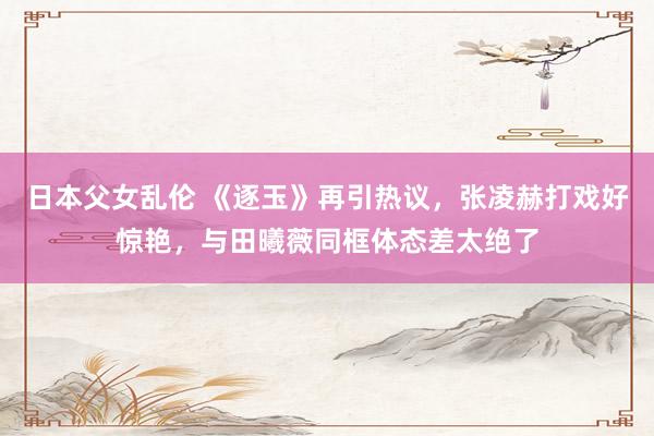 日本父女乱伦 《逐玉》再引热议，张凌赫打戏好惊艳，与田曦薇同框体态差太绝了