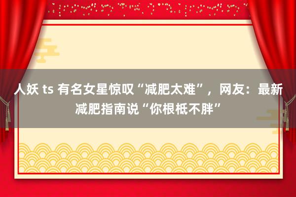 人妖 ts 有名女星惊叹“减肥太难”，网友：最新减肥指南说“你根柢不胖”