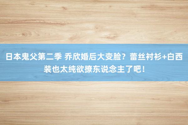 日本鬼父第二季 乔欣婚后大变脸？蕾丝衬衫+白西装也太纯欲撩东说念主了吧！