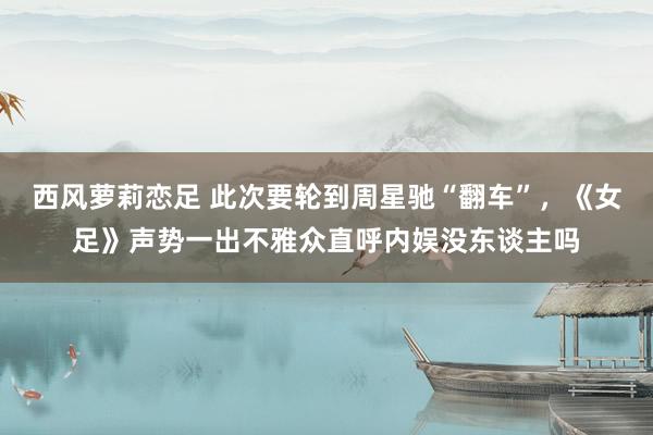 西风萝莉恋足 此次要轮到周星驰“翻车”，《女足》声势一出不雅众直呼内娱没东谈主吗