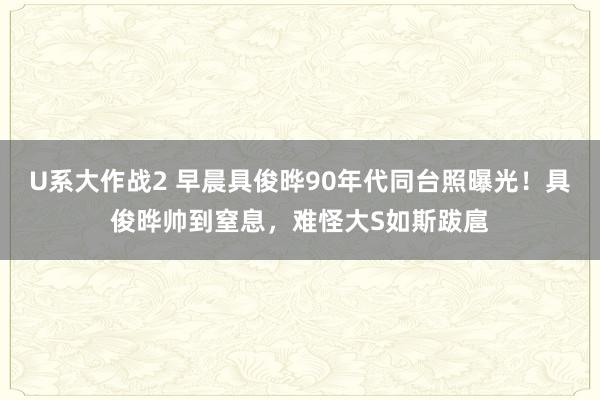 U系大作战2 早晨具俊晔90年代同台照曝光！具俊晔帅到窒息，难怪大S如斯跋扈