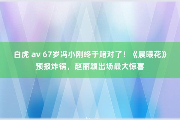 白虎 av 67岁冯小刚终于赌对了！《晨曦花》预报炸锅，赵丽颖出场最大惊喜