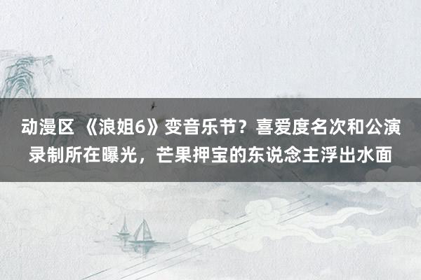 动漫区 《浪姐6》变音乐节？喜爱度名次和公演录制所在曝光，芒果押宝的东说念主浮出水面