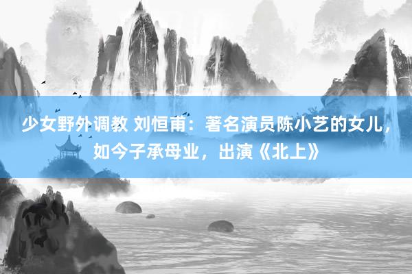 少女野外调教 刘恒甫：著名演员陈小艺的女儿，如今子承母业，出演《北上》