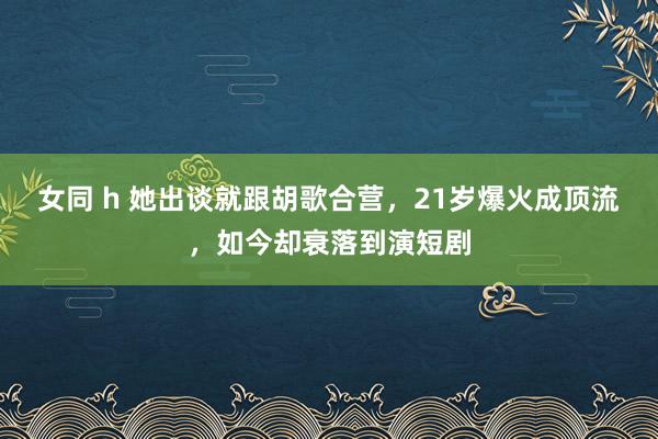 女同 h 她出谈就跟胡歌合营，21岁爆火成顶流，如今却衰落到演短剧